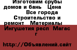  Изготовим срубы домов и бань › Цена ­ 1 000 - Все города Строительство и ремонт » Материалы   . Ингушетия респ.,Магас г.